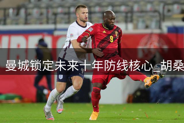 曼城锁定未来十年防线核心 胡桑诺夫多库续约在即