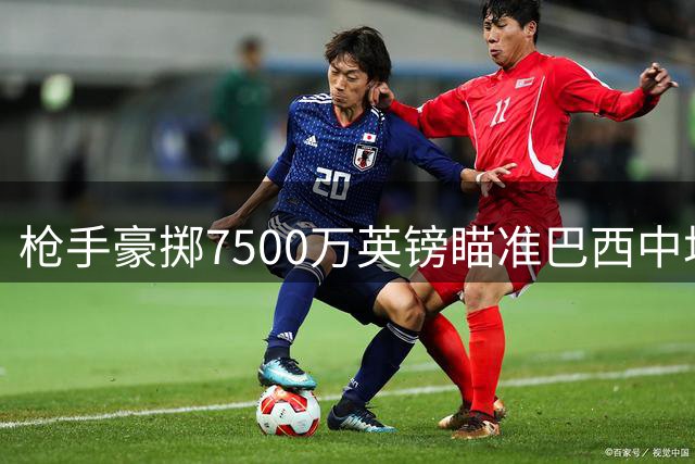 枪手豪掷7500万英镑瞄准巴西中场 维拉后卫转会陷僵局