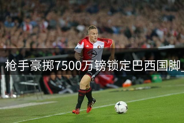 枪手豪掷7500万镑锁定巴西国脚 吉马良斯转会谈判进入关键阶段
