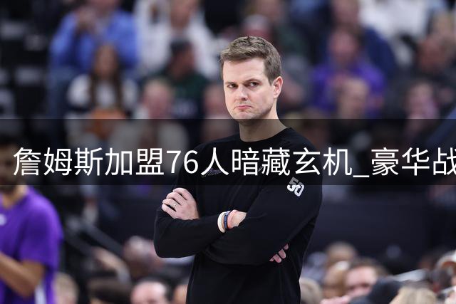 詹姆斯加盟76人暗藏玄机 豪华战舰恐因三大致命伤搁浅