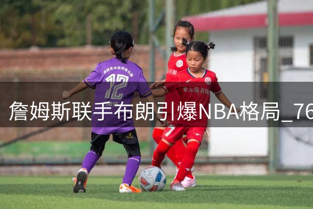 詹姆斯联手布朗引爆NBA格局 76人组超级战舰