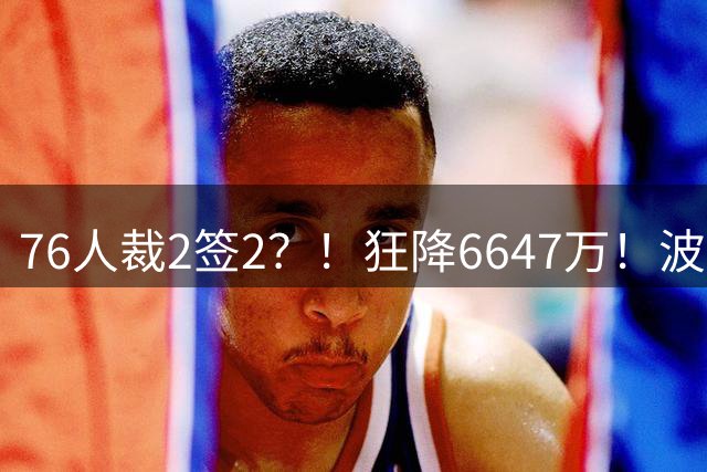 76人裁2签2？！狂降6647万！波普格林底薪投奔詹姆斯？