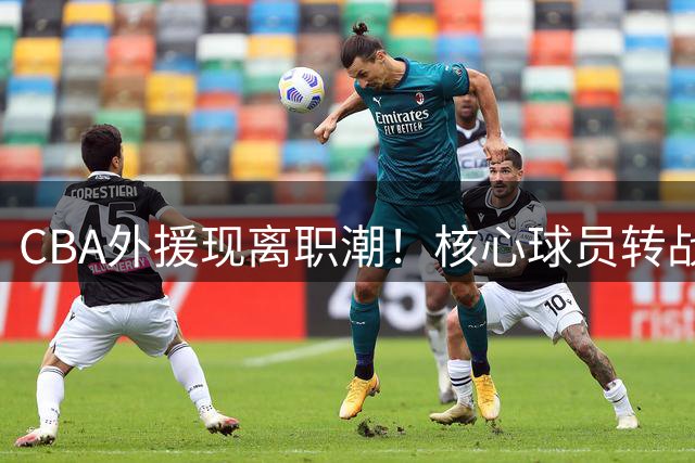 CBA外援现离职潮！核心球员转战海外联赛引关注